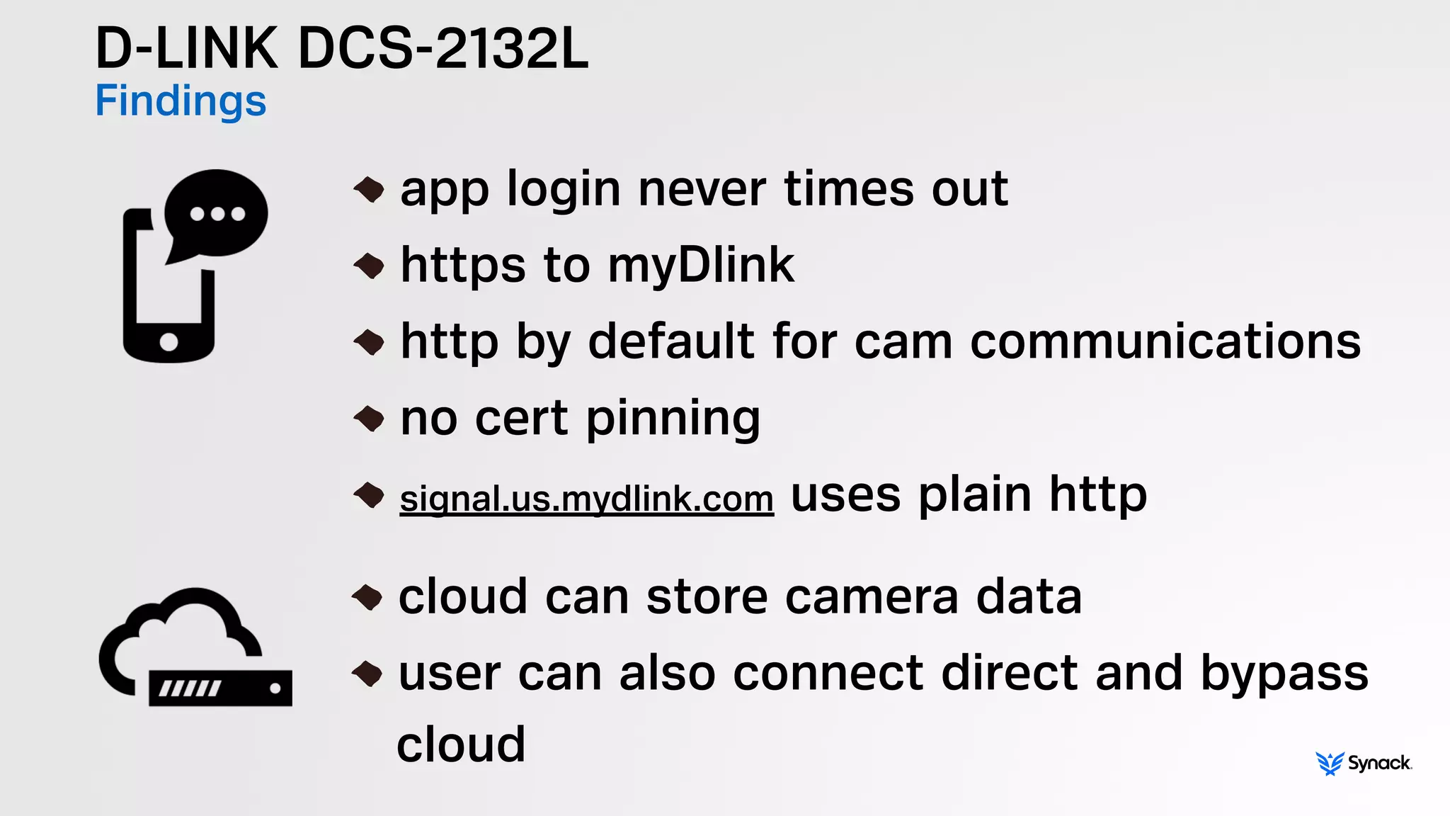 D-LINK DCS-2132L
Findings
!
app login never times out
https to myDlink
http by default for cam communications
no cert pinning
signal.us.mydlink.com uses plain http
!
cloud can store camera data
user can also connect direct and bypass 
cloud
 