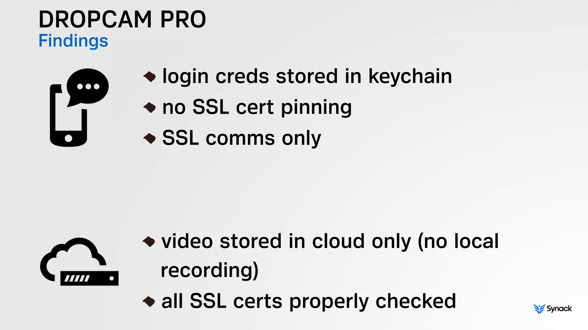 DROPCAM PRO
Findings
!
login creds stored in keychain
no SSL cert pinning
SSL comms only
!
video stored in cloud only (no local  
recording)
all SSL certs properly checked
 