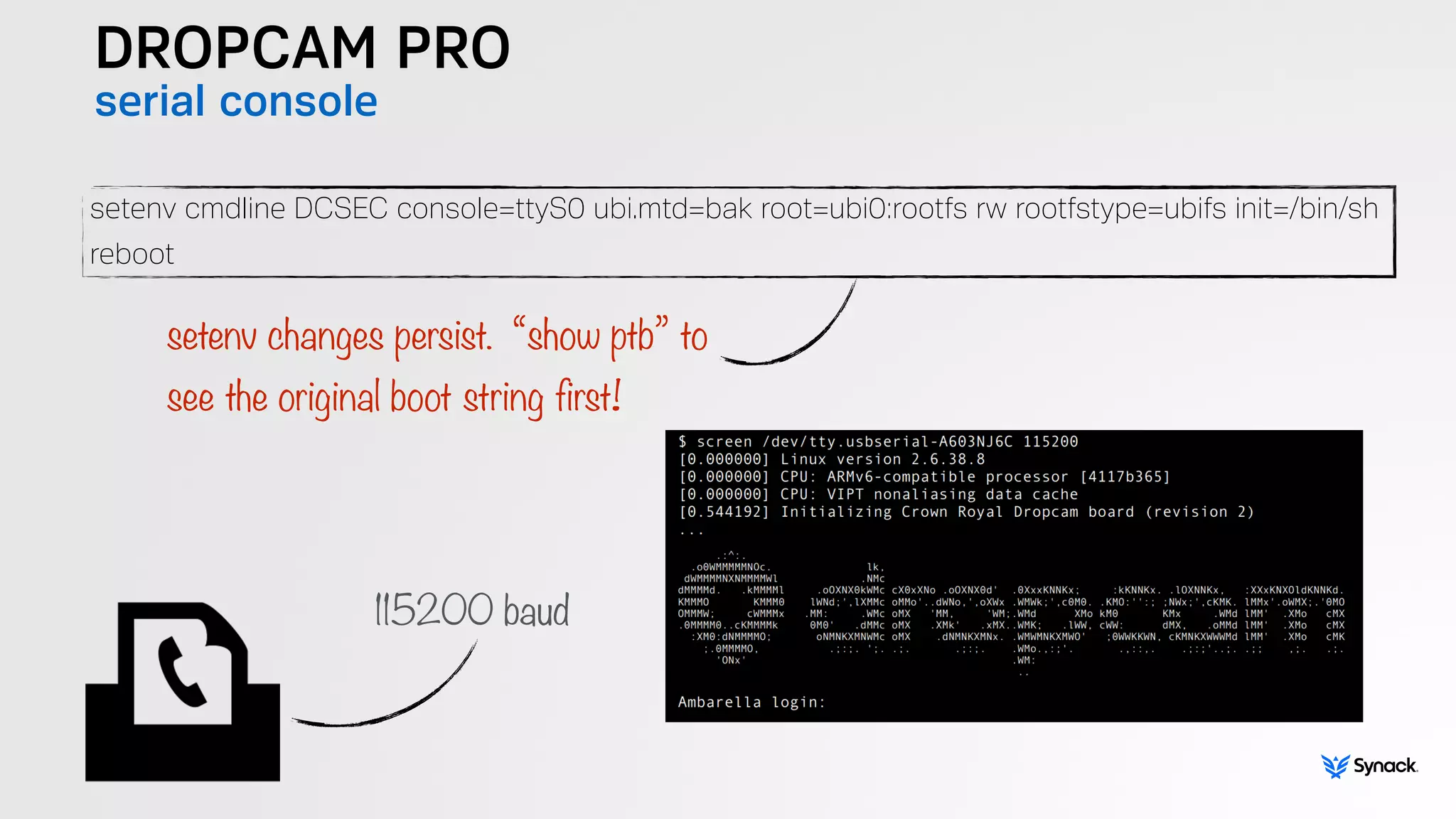 DROPCAM PRO
serial console
setenv cmdline DCSEC console=ttyS0 ubi.mtd=bak root=ubi0:rootfs rw rootfstype=ubifs init=/bin/sh
reboot
setenv changes persist. “show ptb” to  
see the original boot string first!
115200 baud
 
