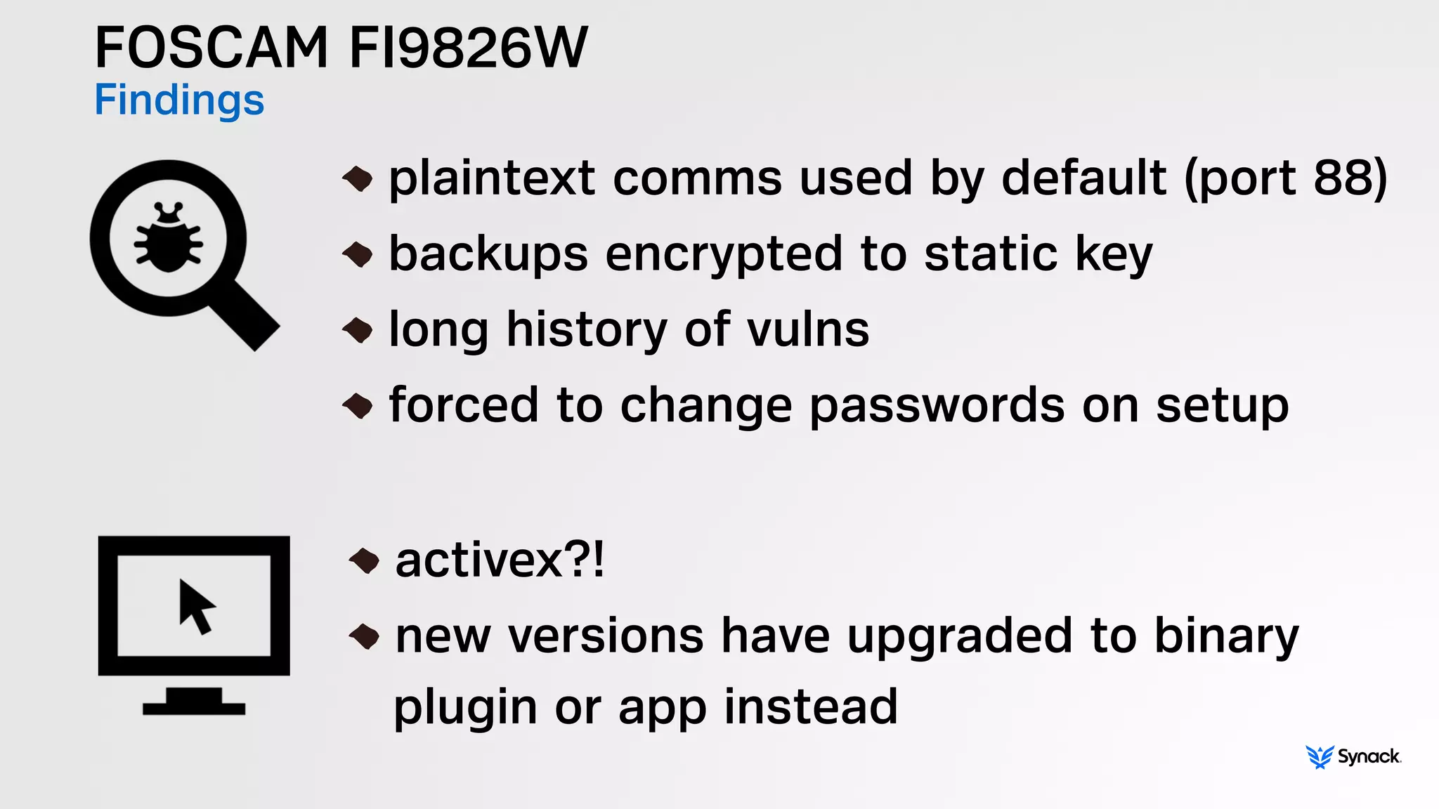 FOSCAM FI9826W
Findings !
plaintext comms used by default (port 88)
backups encrypted to static key
long history of vulns
forced to change passwords on setup
!
activex?!
new versions have upgraded to binary  
plugin or app instead
 
