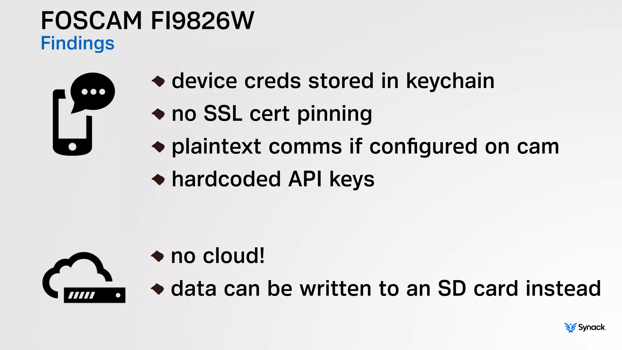 FOSCAM FI9826W
Findings
!
device creds stored in keychain
no SSL cert pinning
plaintext comms if conﬁgured on cam
hardcoded API keys
!
no cloud!
data can be written to an SD card instead
 