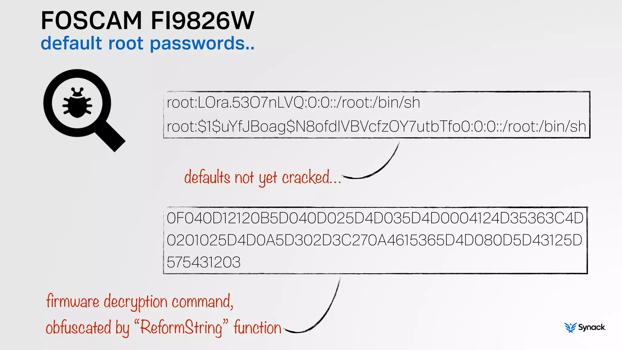 FOSCAM FI9826W
default root passwords..
root:LOra.53O7nLVQ:0:0::/root:/bin/sh
root:$1$uYfJBoag$N8ofdlVBVcfzOY7utbTfo0:0:0::/root:/bin/sh
0F040D12120B5D040D025D4D035D4D0004124D35363C4D 
0201025D4D0A5D302D3C270A4615365D4D080D5D43125D 
575431203
defaults not yet cracked…
firmware decryption command,  
obfuscated by “ReformString” function
 