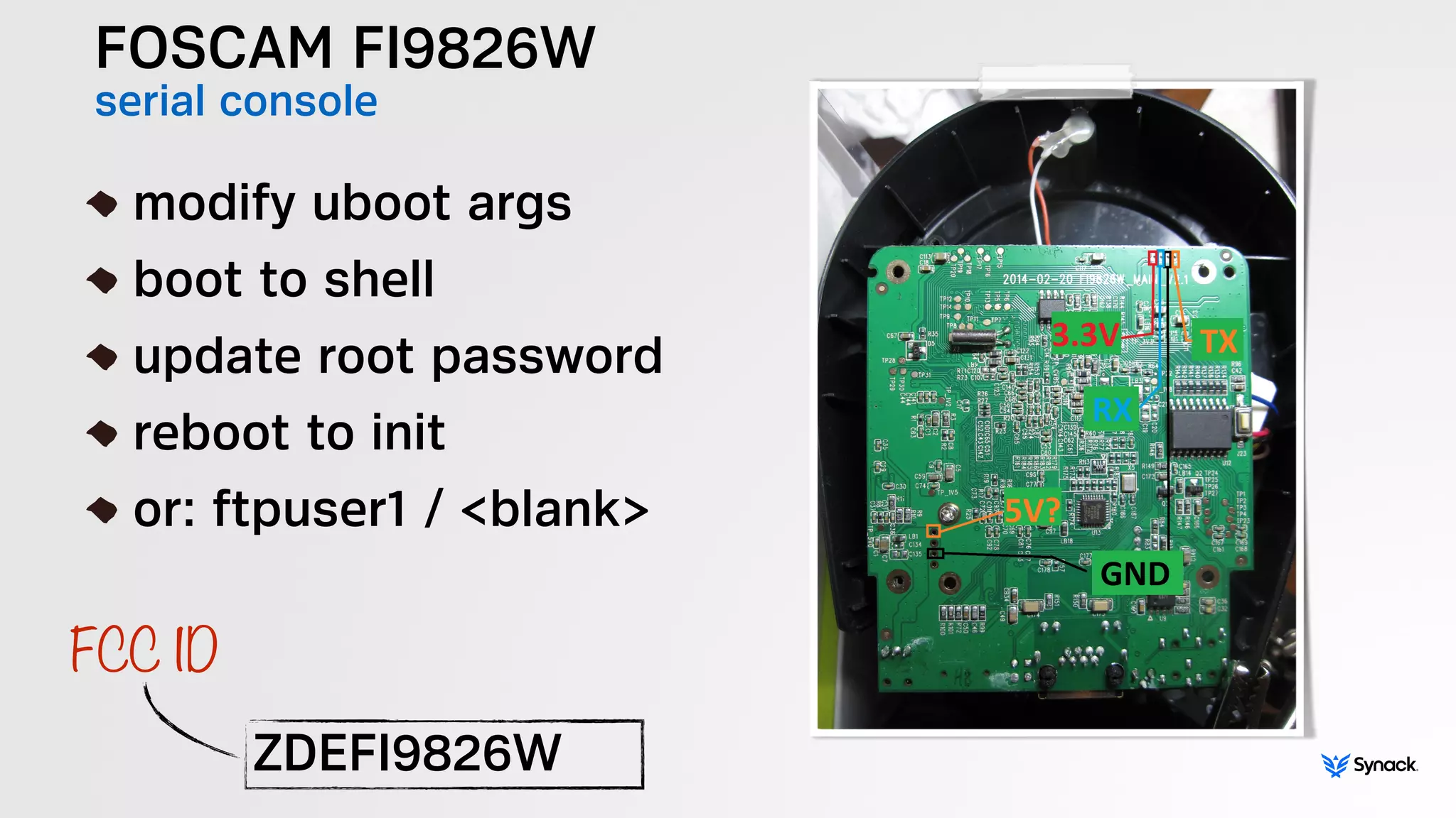 FOSCAM FI9826W
serial console
!
modify uboot args
boot to shell
update root password
reboot to init
or: ftpuser1 / <blank>
ZDEFI9826W
FCC ID
 