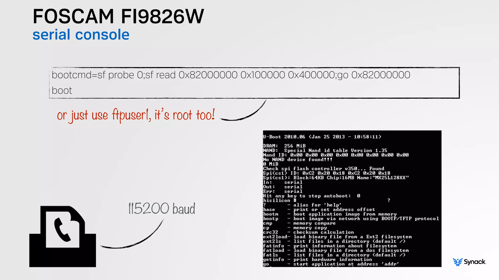 FOSCAM FI9826W
serial console
bootcmd=sf probe 0;sf read 0x82000000 0x100000 0x400000;go 0x82000000
boot
or just use ftpuser1, it’s root too!
115200 baud
 