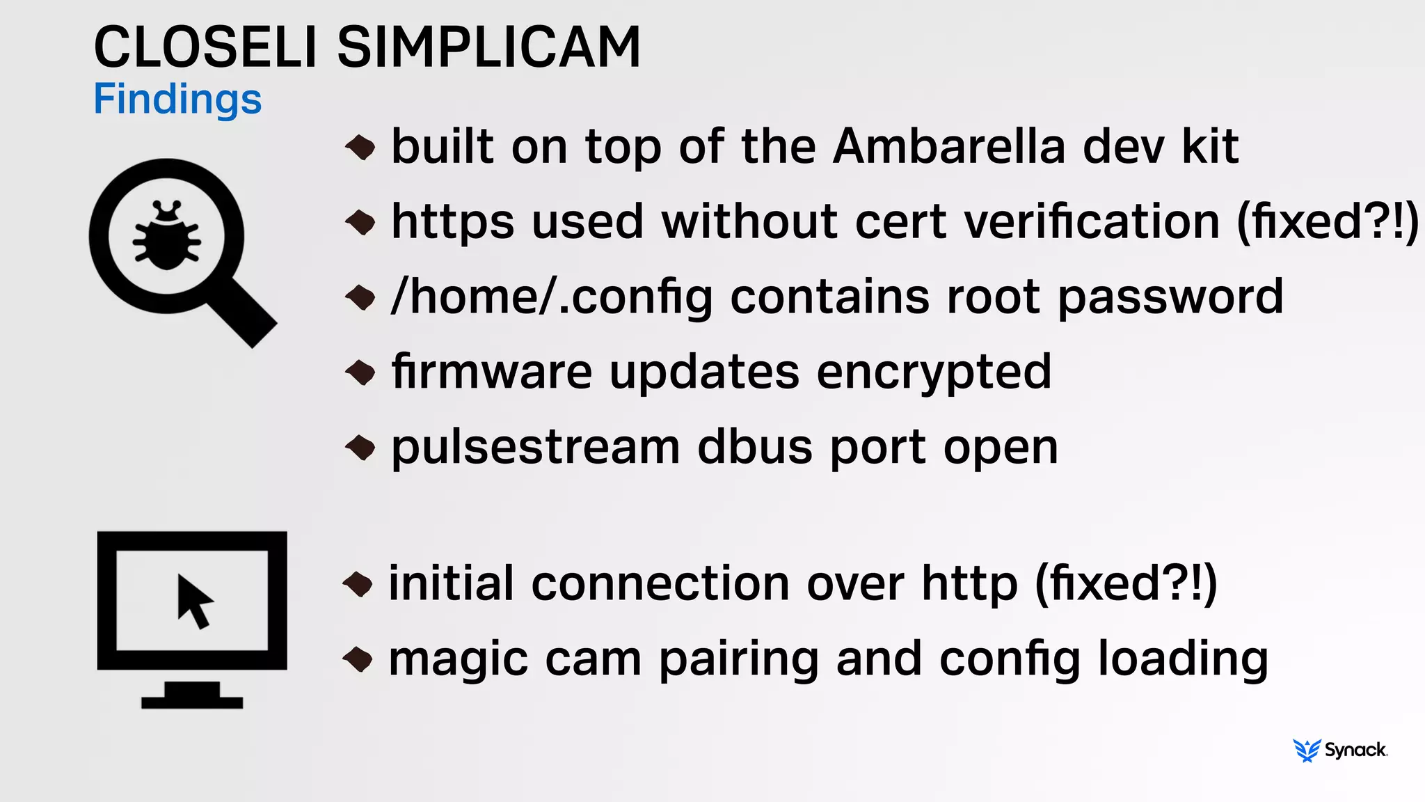 CLOSELI SIMPLICAM
Findings !
built on top of the Ambarella dev kit
https used without cert veriﬁcation (ﬁxed?!)
/home/.conﬁg contains root password
ﬁrmware updates encrypted
pulsestream dbus port open
!
initial connection over http (ﬁxed?!)
magic cam pairing and conﬁg loading
 