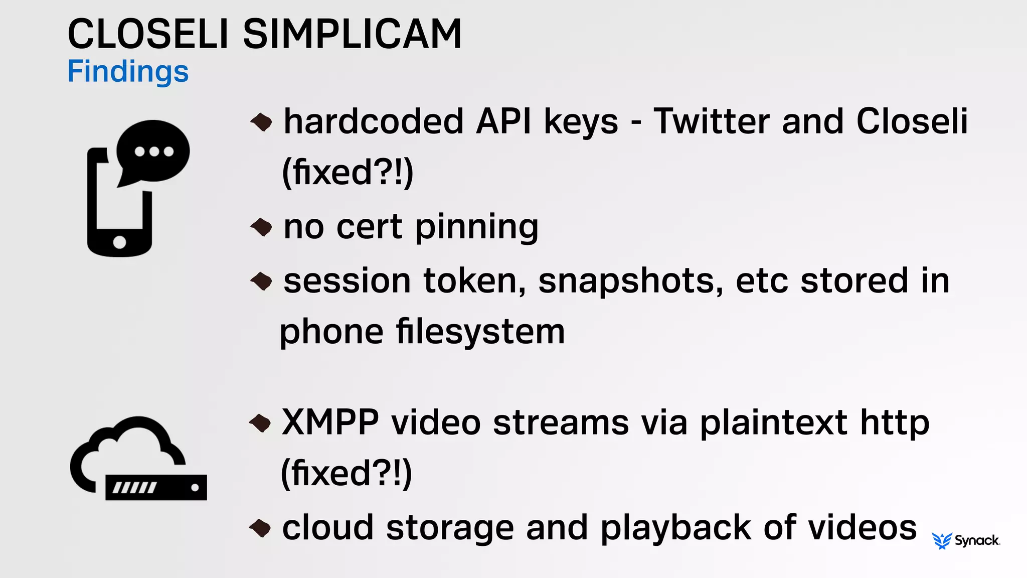 CLOSELI SIMPLICAM
Findings !
hardcoded API keys - Twitter and Closeli 
(ﬁxed?!)
no cert pinning
session token, snapshots, etc stored in  
phone ﬁlesystem
!
XMPP video streams via plaintext http 
(ﬁxed?!)
cloud storage and playback of videos
 