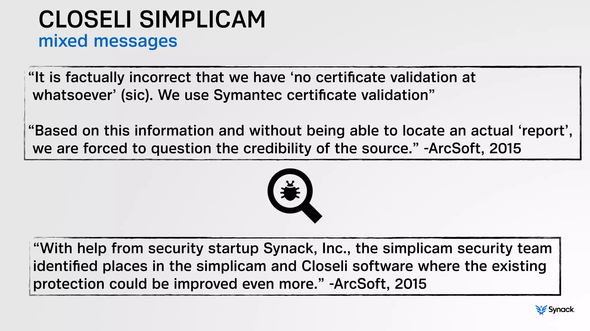 CLOSELI SIMPLICAM
mixed messages
“It is factually incorrect that we have ‘no certiﬁcate validation at  
whatsoever’ (sic). We use Symantec certiﬁcate validation”  
 
“Based on this information and without being able to locate an actual ‘report’,  
we are forced to question the credibility of the source.” -ArcSoft, 2015
“With help from security startup Synack, Inc., the simplicam security team
identiﬁed places in the simplicam and Closeli software where the existing
protection could be improved even more.” -ArcSoft, 2015
 