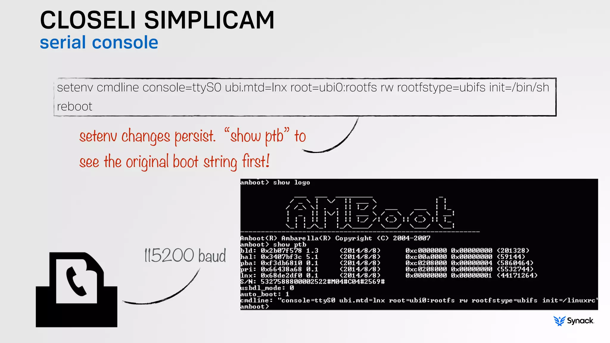 CLOSELI SIMPLICAM
serial console
setenv cmdline console=ttyS0 ubi.mtd=lnx root=ubi0:rootfs rw rootfstype=ubifs init=/bin/sh
reboot
setenv changes persist. “show ptb” to  
see the original boot string first!
115200 baud
 