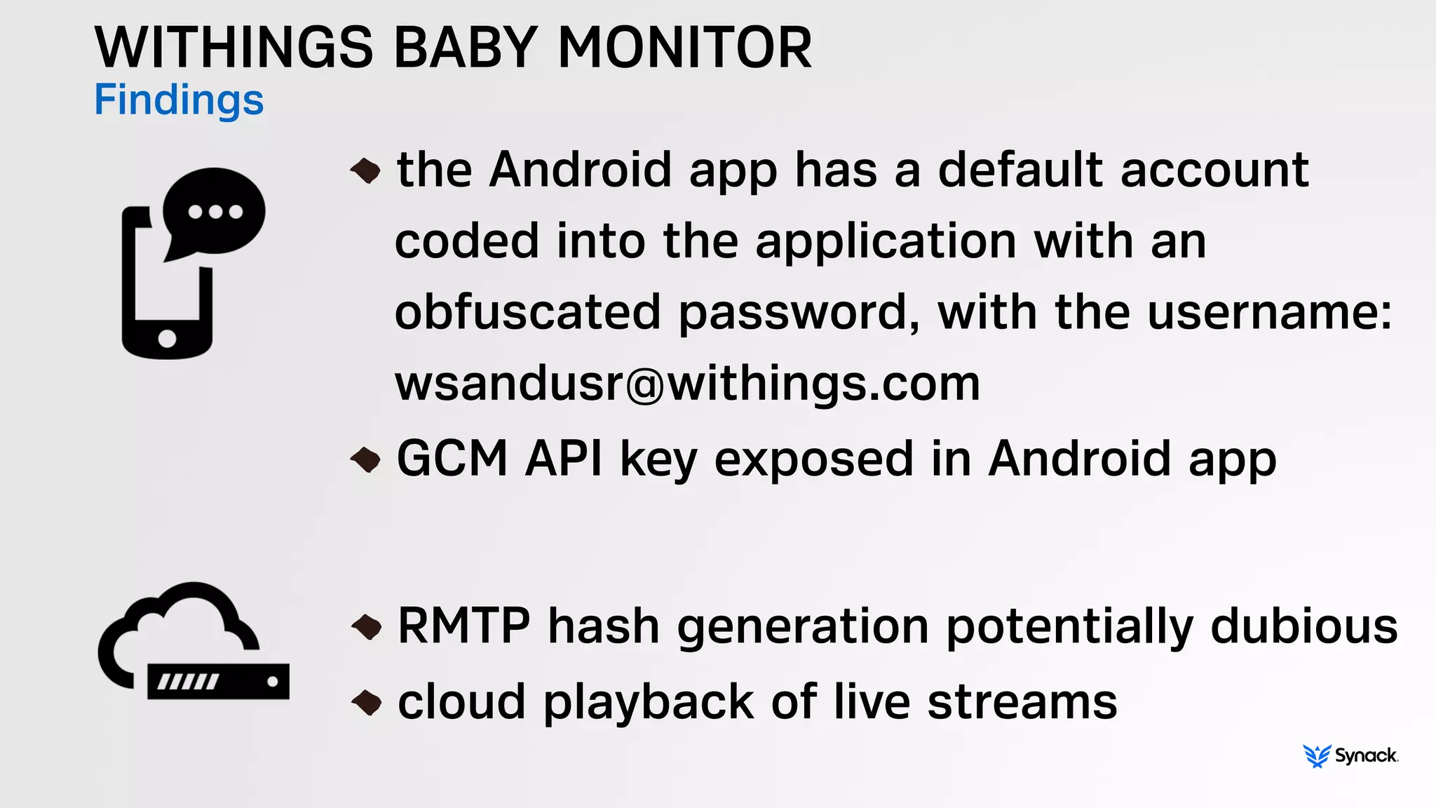 WITHINGS BABY MONITOR
Findings !
the Android app has a default account  
coded into the application with an  
obfuscated password, with the username: 
wsandusr@withings.com
GCM API key exposed in Android app
!
RMTP hash generation potentially dubious
cloud playback of live streams
 