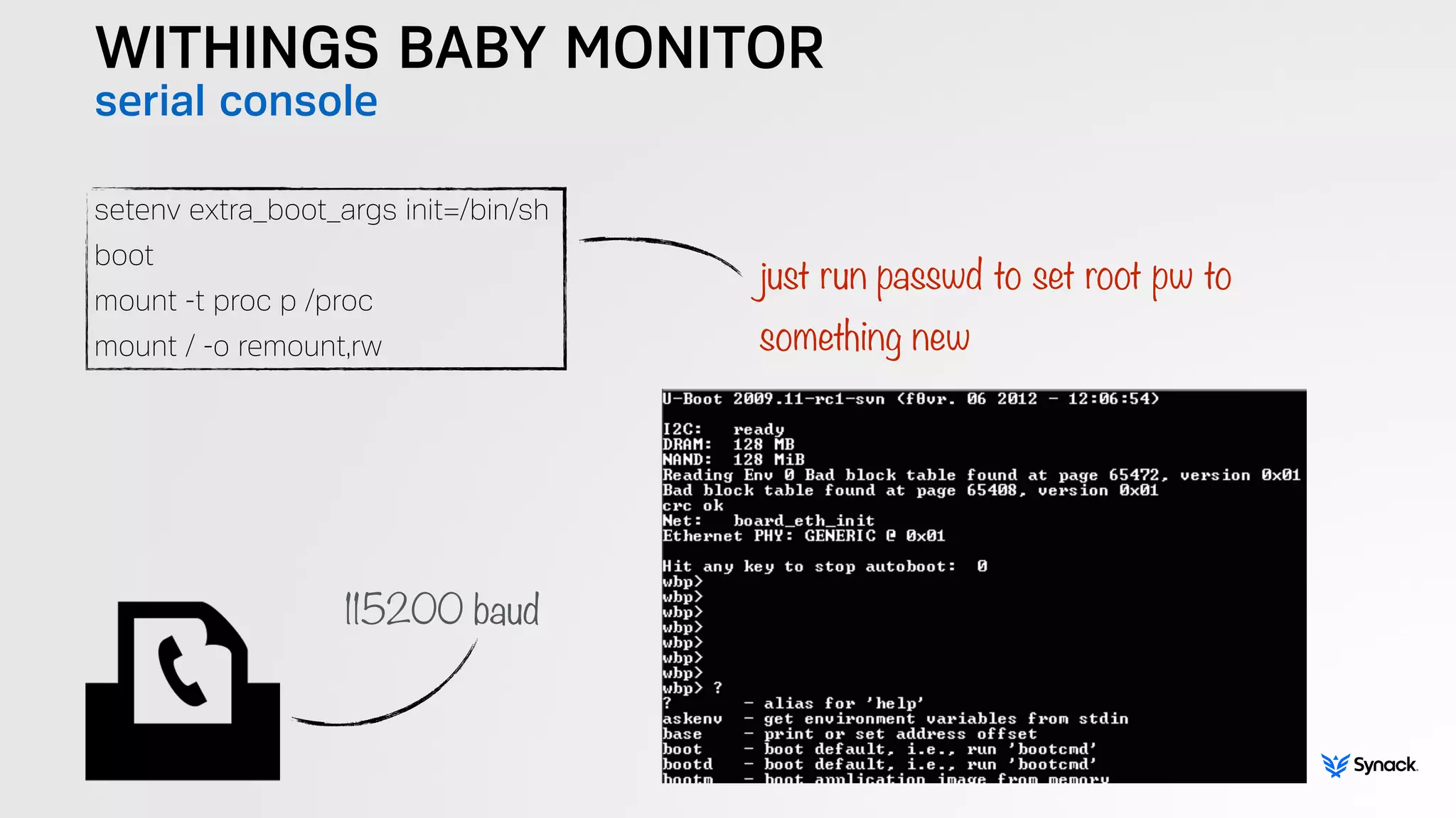WITHINGS BABY MONITOR
serial console
setenv extra_boot_args init=/bin/sh
boot
mount -t proc p /proc
mount / -o remount,rw
just run passwd to set root pw to  
something new
115200 baud
 