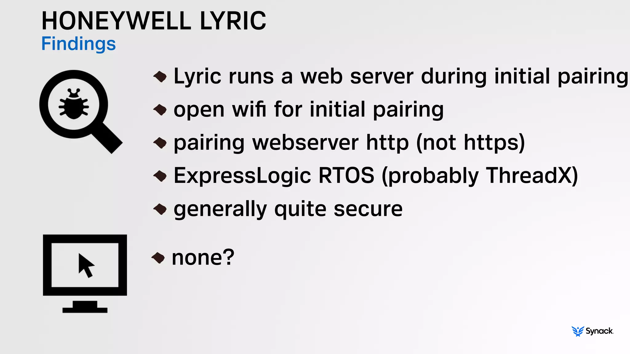 HONEYWELL LYRIC
Findings !
Lyric runs a web server during initial pairing
open wiﬁ for initial pairing
pairing webserver http (not https)
ExpressLogic RTOS (probably ThreadX)
generally quite secure
!
none?
 