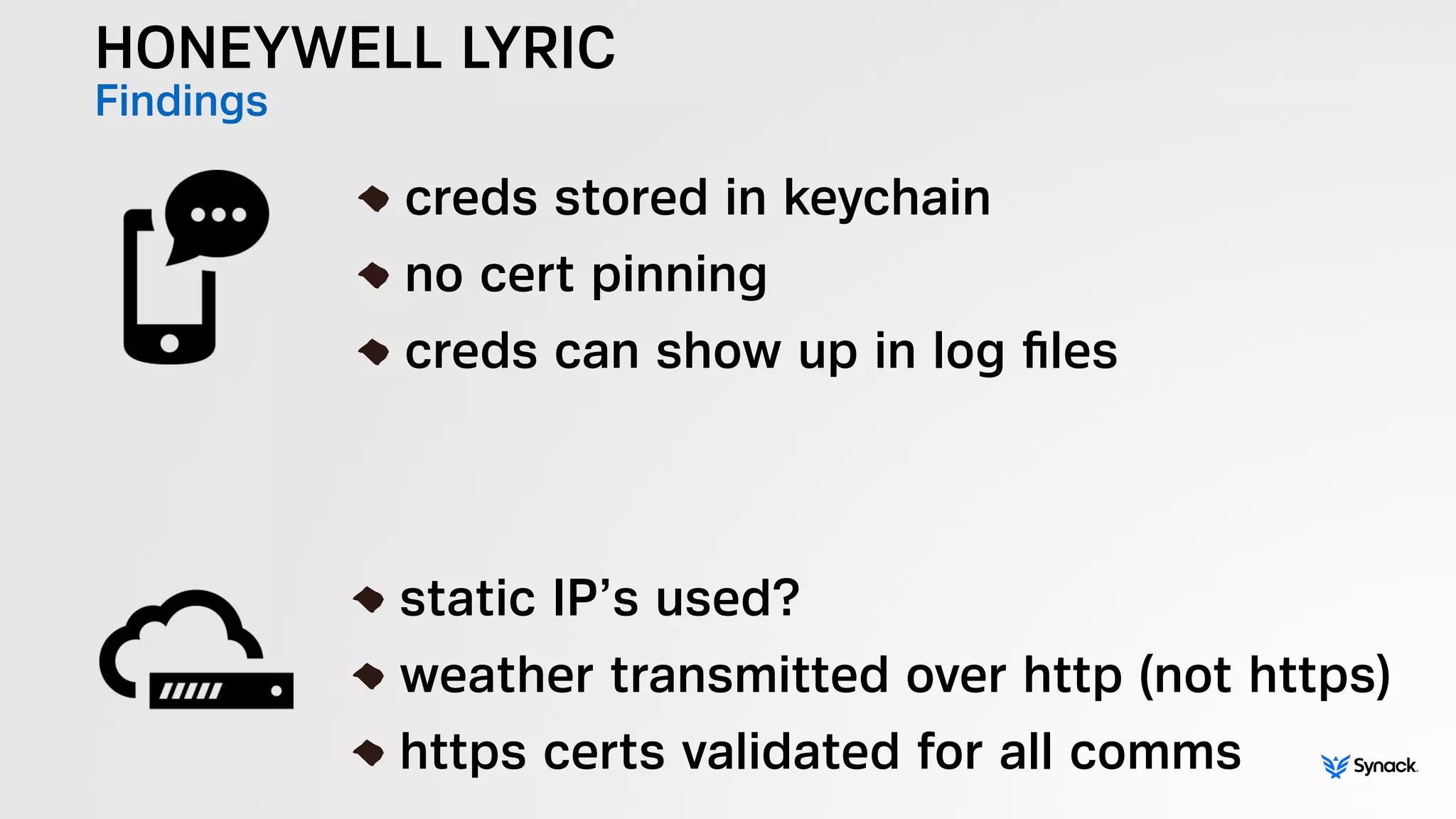 HONEYWELL LYRIC
Findings
!
creds stored in keychain
no cert pinning
creds can show up in log ﬁles
!
static IP’s used?
weather transmitted over http (not https)
https certs validated for all comms
 