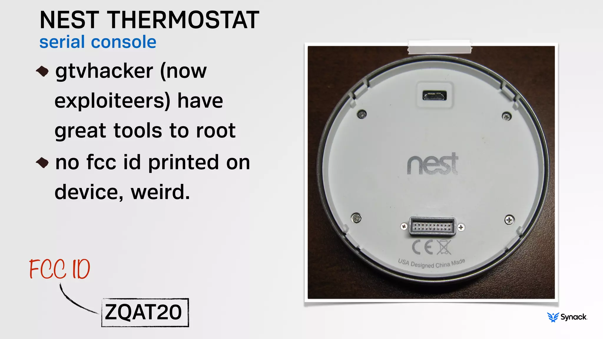 NEST THERMOSTAT
serial console!
gtvhacker (now 
exploiteers) have 
great tools to root
no fcc id printed on 
device, weird.
ZQAT20
FCC ID
 