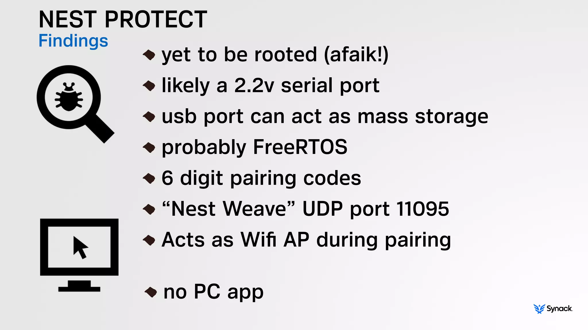 NEST PROTECT
Findings
!
yet to be rooted (afaik!)
likely a 2.2v serial port
usb port can act as mass storage
probably FreeRTOS
6 digit pairing codes
“Nest Weave” UDP port 11095
Acts as Wiﬁ AP during pairing
!
no PC app
 