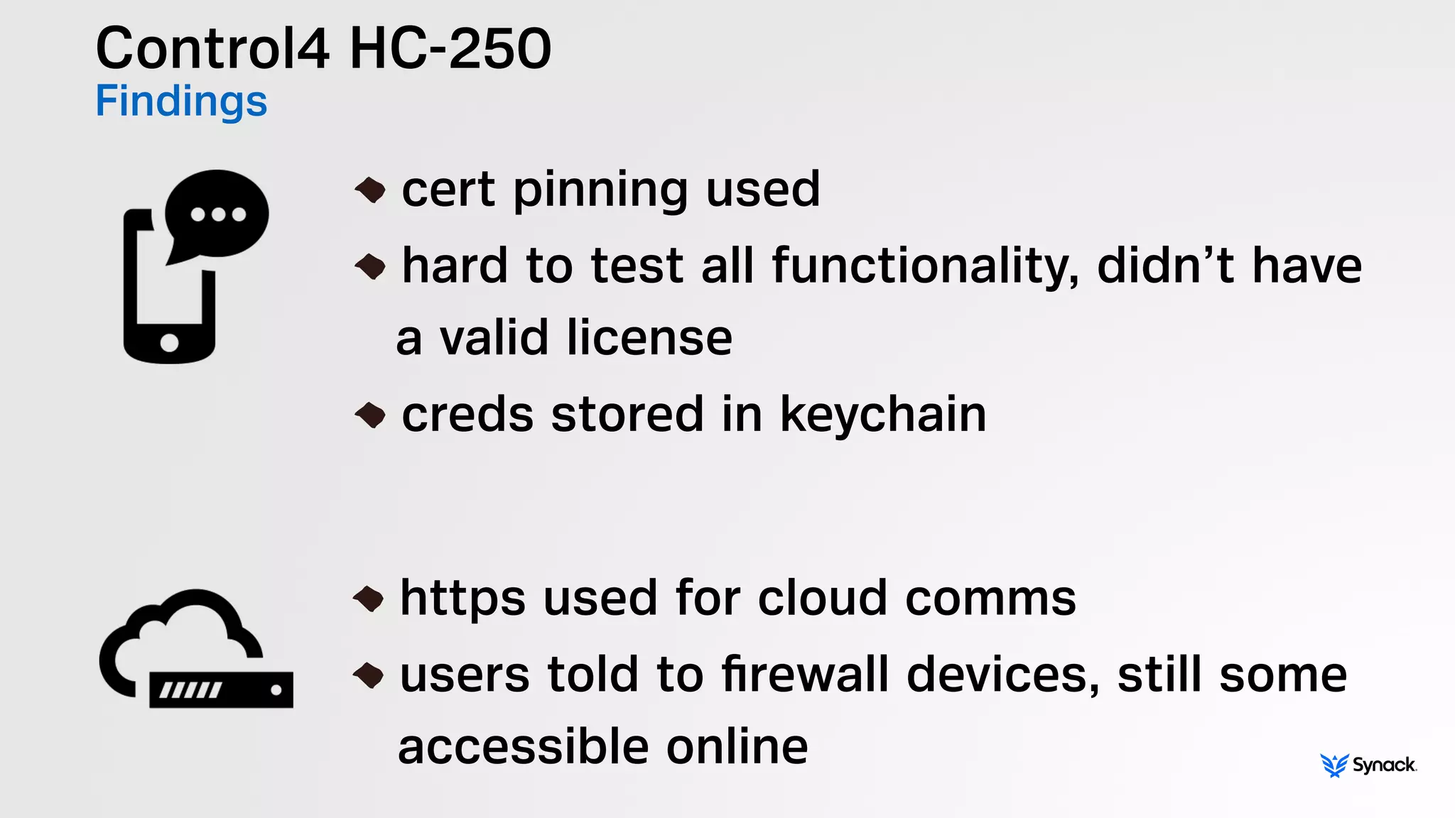 Control4 HC-250
Findings
!
cert pinning used
hard to test all functionality, didn’t have 
a valid license
creds stored in keychain
!
https used for cloud comms
users told to ﬁrewall devices, still some 
accessible online
 