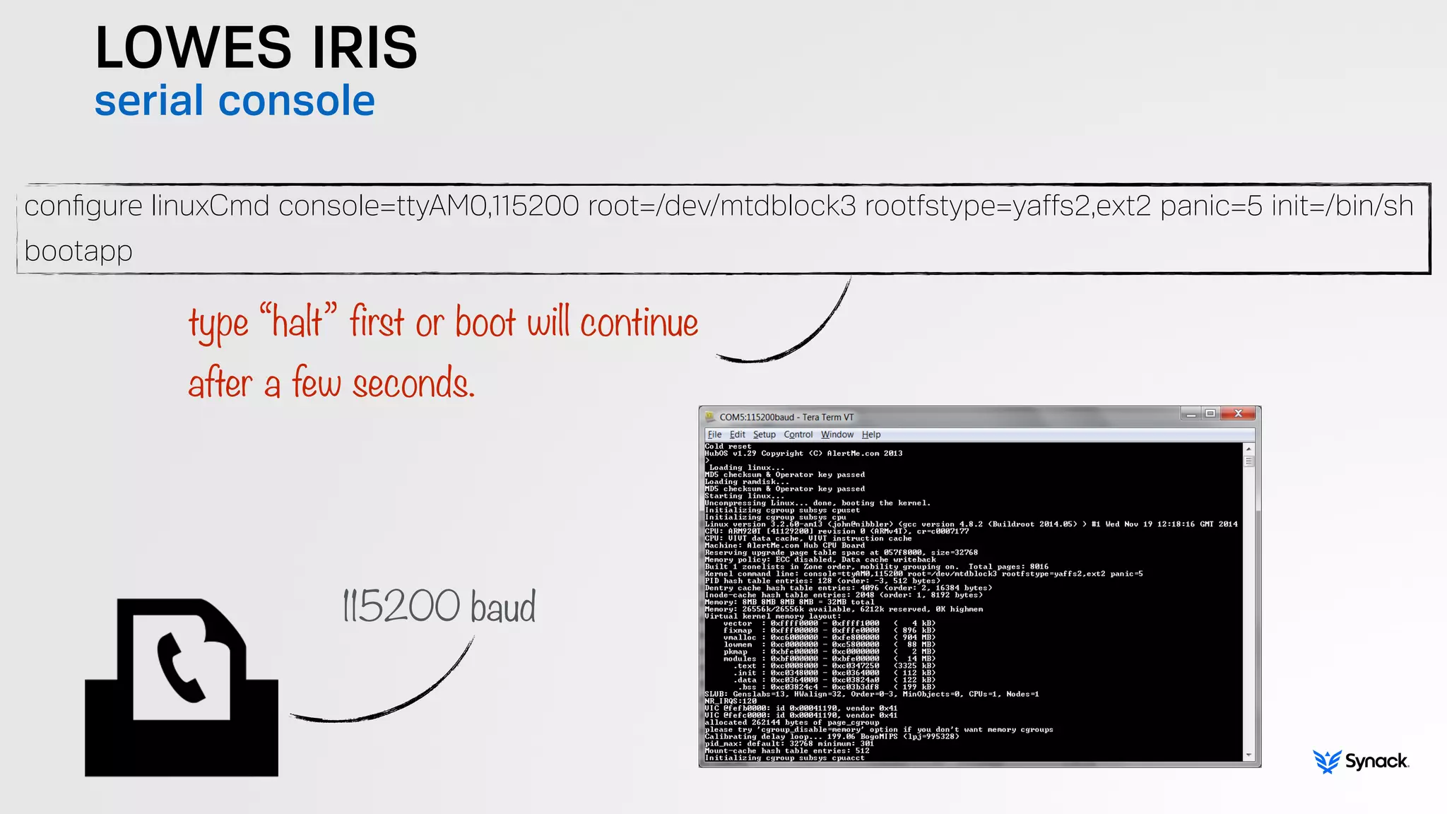 LOWES IRIS
serial console
conﬁgure linuxCmd console=ttyAM0,115200 root=/dev/mtdblock3 rootfstype=yaffs2,ext2 panic=5 init=/bin/sh
bootapp
type “halt” first or boot will continue  
after a few seconds.
115200 baud
 
