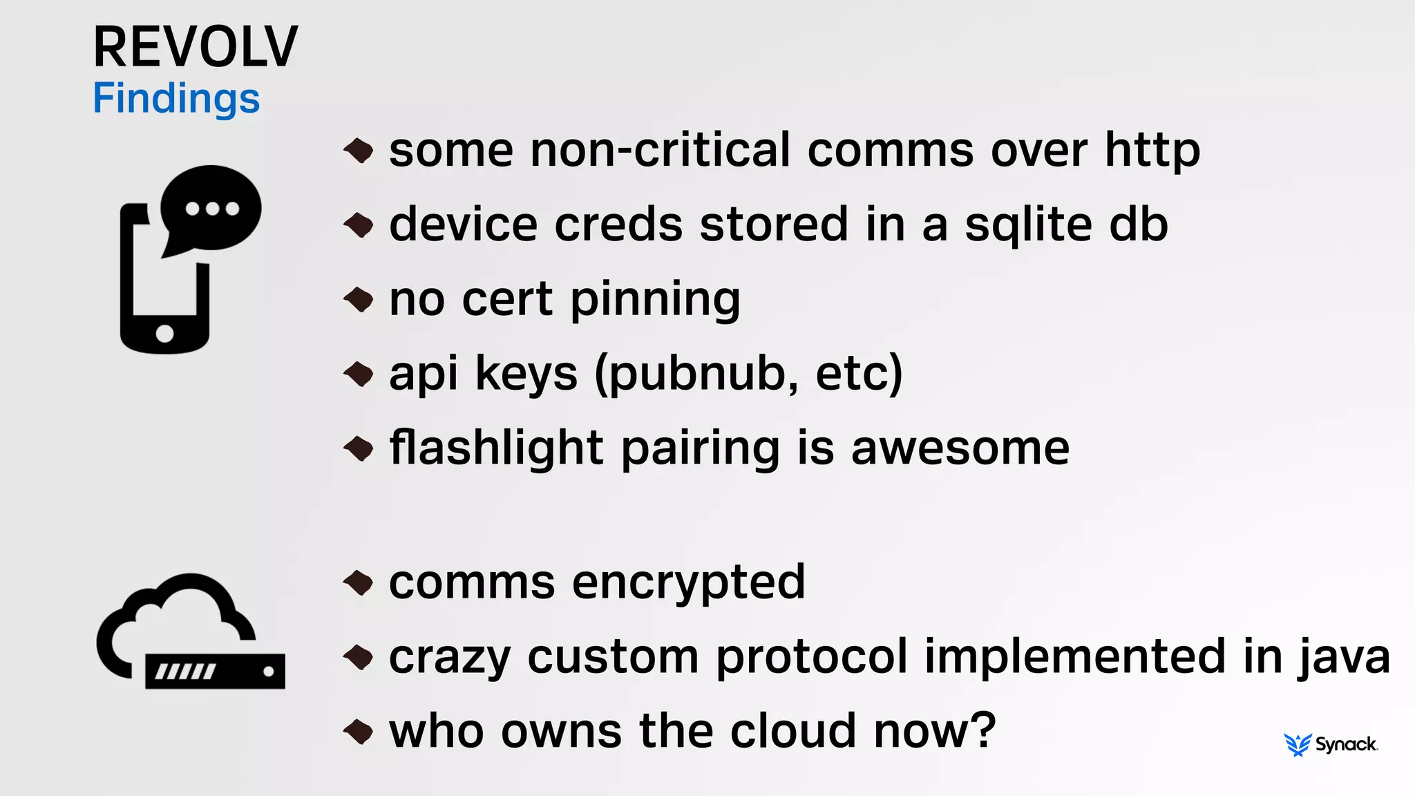 REVOLV
Findings !
some non-critical comms over http
device creds stored in a sqlite db
no cert pinning
api keys (pubnub, etc)
ﬂashlight pairing is awesome
!
comms encrypted
crazy custom protocol implemented in java
who owns the cloud now?
 