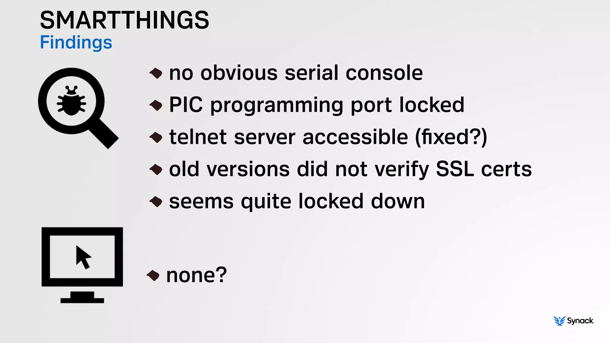 SMARTTHINGS
Findings !
no obvious serial console
PIC programming port locked
telnet server accessible (ﬁxed?)
old versions did not verify SSL certs
seems quite locked down
!
none?
 