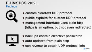 D-LINK DCS-2132L
Findings
!
custom cleartext UDP protocol
public exploits for custom UDP protocol
management interface uses plain http 
(https is an option, but not even redirected)
!
backups contain cleartext passwords
auto updates from plain http
can reverse to obtain UDP protocol info
 