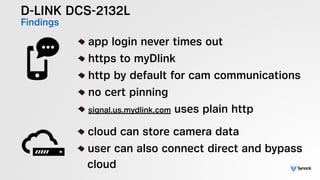 D-LINK DCS-2132L
Findings
!
app login never times out
https to myDlink
http by default for cam communications
no cert pinning
signal.us.mydlink.com uses plain http
!
cloud can store camera data
user can also connect direct and bypass 
cloud
 