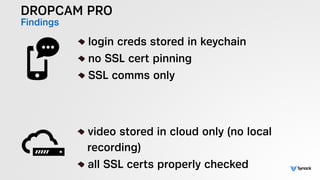 DROPCAM PRO
Findings
!
login creds stored in keychain
no SSL cert pinning
SSL comms only
!
video stored in cloud only (no local  
recording)
all SSL certs properly checked
 