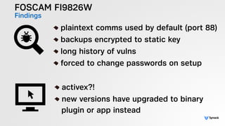 FOSCAM FI9826W
Findings !
plaintext comms used by default (port 88)
backups encrypted to static key
long history of vulns
forced to change passwords on setup
!
activex?!
new versions have upgraded to binary  
plugin or app instead
 