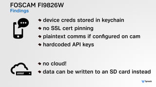FOSCAM FI9826W
Findings
!
device creds stored in keychain
no SSL cert pinning
plaintext comms if conﬁgured on cam
hardcoded API keys
!
no cloud!
data can be written to an SD card instead
 