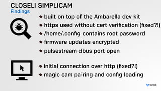 CLOSELI SIMPLICAM
Findings !
built on top of the Ambarella dev kit
https used without cert veriﬁcation (ﬁxed?!)
/home/.conﬁg contains root password
ﬁrmware updates encrypted
pulsestream dbus port open
!
initial connection over http (ﬁxed?!)
magic cam pairing and conﬁg loading
 