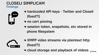 CLOSELI SIMPLICAM
Findings !
hardcoded API keys - Twitter and Closeli 
(ﬁxed?!)
no cert pinning
session token, snapshots, etc stored in  
phone ﬁlesystem
!
XMPP video streams via plaintext http 
(ﬁxed?!)
cloud storage and playback of videos
 