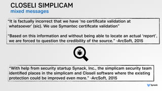 CLOSELI SIMPLICAM
mixed messages
“It is factually incorrect that we have ‘no certiﬁcate validation at  
whatsoever’ (sic). We use Symantec certiﬁcate validation”  
 
“Based on this information and without being able to locate an actual ‘report’,  
we are forced to question the credibility of the source.” -ArcSoft, 2015
“With help from security startup Synack, Inc., the simplicam security team
identiﬁed places in the simplicam and Closeli software where the existing
protection could be improved even more.” -ArcSoft, 2015
 