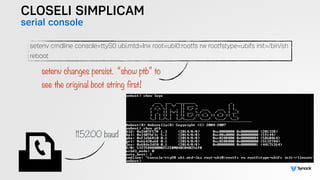 CLOSELI SIMPLICAM
serial console
setenv cmdline console=ttyS0 ubi.mtd=lnx root=ubi0:rootfs rw rootfstype=ubifs init=/bin/sh
reboot
setenv changes persist. “show ptb” to  
see the original boot string first!
115200 baud
 