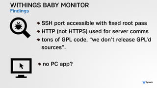 WITHINGS BABY MONITOR
Findings
!
SSH port accessible with ﬁxed root pass
HTTP (not HTTPS) used for server comms
tons of GPL code, “we don’t release GPL’d 
sources”.
!
no PC app?
 