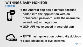 WITHINGS BABY MONITOR
Findings !
the Android app has a default account  
coded into the application with an  
obfuscated password, with the username: 
wsandusr@withings.com
GCM API key exposed in Android app
!
RMTP hash generation potentially dubious
cloud playback of live streams
 