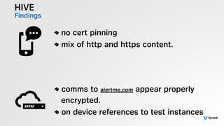 HIVE
Findings
!
no cert pinning
mix of http and https content.
!
comms to alertme.com appear properly  
encrypted.
on device references to test instances
 