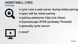 HONEYWELL LYRIC
Findings !
Lyric runs a web server during initial pairing
open wiﬁ for initial pairing
pairing webserver http (not https)
ExpressLogic RTOS (probably ThreadX)
generally quite secure
!
none?
 