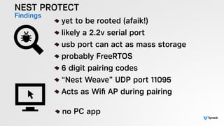NEST PROTECT
Findings
!
yet to be rooted (afaik!)
likely a 2.2v serial port
usb port can act as mass storage
probably FreeRTOS
6 digit pairing codes
“Nest Weave” UDP port 11095
Acts as Wiﬁ AP during pairing
!
no PC app
 