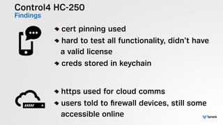 Control4 HC-250
Findings
!
cert pinning used
hard to test all functionality, didn’t have 
a valid license
creds stored in keychain
!
https used for cloud comms
users told to ﬁrewall devices, still some 
accessible online
 
