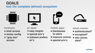 GOALS
test the complete (almost) ecosystem
hardware:
shell access
review conﬁg
“grey box”  
access
pc apps:
easy targets
special priv’s
malware prefers 
pc’s
mobile apps:
blackboxes 
to users
insecure comms
special priv’s
cloud comms:
authenticated?
encrypted?
who stores 
data?
 