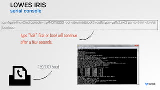 LOWES IRIS
serial console
conﬁgure linuxCmd console=ttyAM0,115200 root=/dev/mtdblock3 rootfstype=yaffs2,ext2 panic=5 init=/bin/sh
bootapp
type “halt” first or boot will continue  
after a few seconds.
115200 baud
 