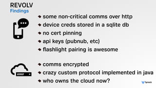 REVOLV
Findings !
some non-critical comms over http
device creds stored in a sqlite db
no cert pinning
api keys (pubnub, etc)
ﬂashlight pairing is awesome
!
comms encrypted
crazy custom protocol implemented in java
who owns the cloud now?
 