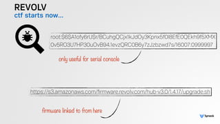 REVOLV
ctf starts now…
https://s3.amazonaws.com/ﬁrmware.revolv.com/hub-v3.0/1.4.17/upgrade.sh
root:$6$A1ofy6rU$r/BCuhgQCjx1kJdOy3Kpnx5f0l8EfE0QEkh9f5XMX 
0v5RO3U7HP30uOvB94.1evzQRC0B6y7zJzbzwd7s/16007:0999997
only useful for serial console
firmware linked to from here
 