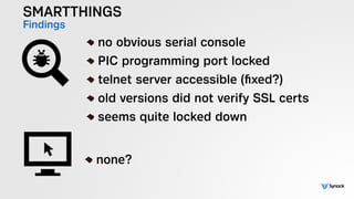 SMARTTHINGS
Findings !
no obvious serial console
PIC programming port locked
telnet server accessible (ﬁxed?)
old versions did not verify SSL certs
seems quite locked down
!
none?
 