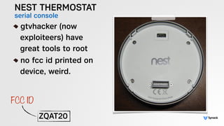 NEST THERMOSTAT
serial console!
gtvhacker (now 
exploiteers) have 
great tools to root
no fcc id printed on 
device, weird...