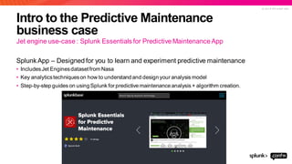 © 2 0 1 9 S P L U N K I N C .
Intro to the Predictive Maintenance
business case
Splunk App – Designed for you to learn and experiment predictive maintenance
• IncludesJet Enginesdatasetfrom Nasa
• Key analyticstechniqueson how to understand and design your analysis model
• Step-by-step guides on using Splunk for predictive maintenance analysis + algorithm creation.
Jet engine use-case : Splunk Essentials for Predictive Maintenance App
 