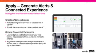 © 2 0 1 9 S P L U N K I N C .
Apply – Generate Alerts &
Connected Experience
Notify your maintenancecrew in real-time
CreatingAlerts in Splunk
• Watch training video on "How to create alerts in
Splunk"
• Splunk documentation on "How to define alerts”
Splunk Connected Experience :
• LaunchSplunkMobile to empower your field
teams – to access analytics and alertsin mobile
phones
• Augmented reality to make analyticsavailable to
all field crew in a easy to see augmented realityon
top of your assets.
 