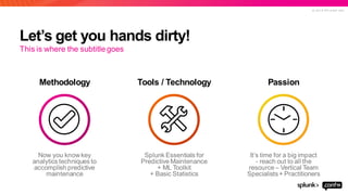 © 2 0 1 9 S P L U N K I N C .
Let’s get you hands dirty!
Methodology Tools / Technology Passion
This is where the subtitle goes
Now you know key
analytics techniques to
accomplishpredictive
maintenance
Splunk Essentials for
Predictive Maintenance
+ ML Toolkit
+ Basic Statistics
It’s time for a big impact
- reach out to all the
resource– Vertical Team
Specialists+ Practitioners
 