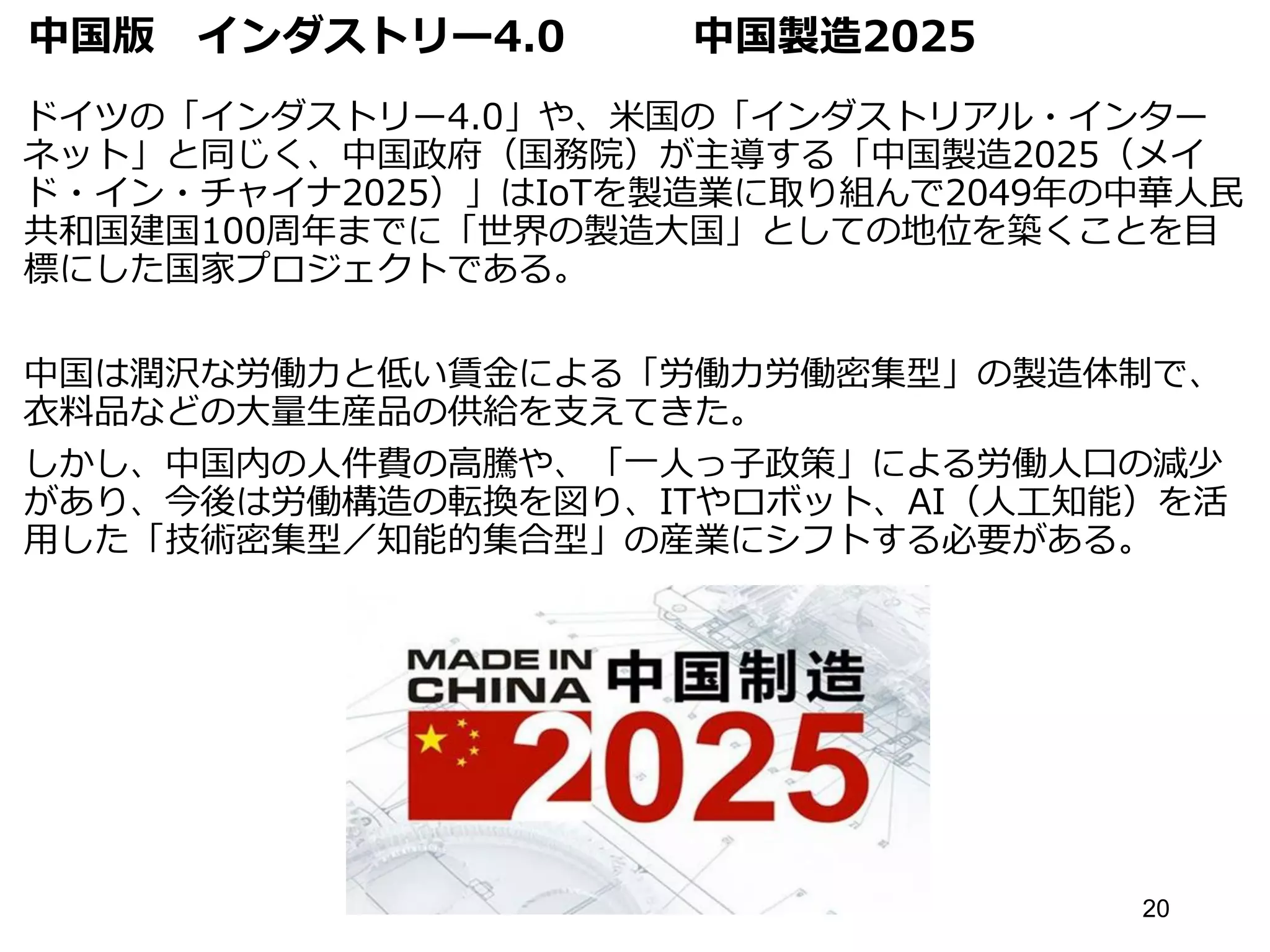 中国版 インダストリー4.0 中国製造2025
ドイツの「インダストリー4.0」や、米国の「インダストリアル・インター
ネット」と同じく、中国政府（国務院）が主導する「中国製造2025（メイ
ド・イン・チャイナ2025）」はIoTを製造業に取り組んで2049年の中華人民
共和国建国100周年までに「世界の製造大国」としての地位を築くことを目
標にした国家プロジェクトである。
中国は潤沢な労働力と低い賃金による「労働力労働密集型」の製造体制で、
衣料品などの大量生産品の供給を支えてきた。
しかし、中国内の人件費の高騰や、「一人っ子政策」による労働人口の減少
があり、今後は労働構造の転換を図り、ITやロボット、AI（人工知能）を活
用した「技術密集型／知能的集合型」の産業にシフトする必要がある。
20
 