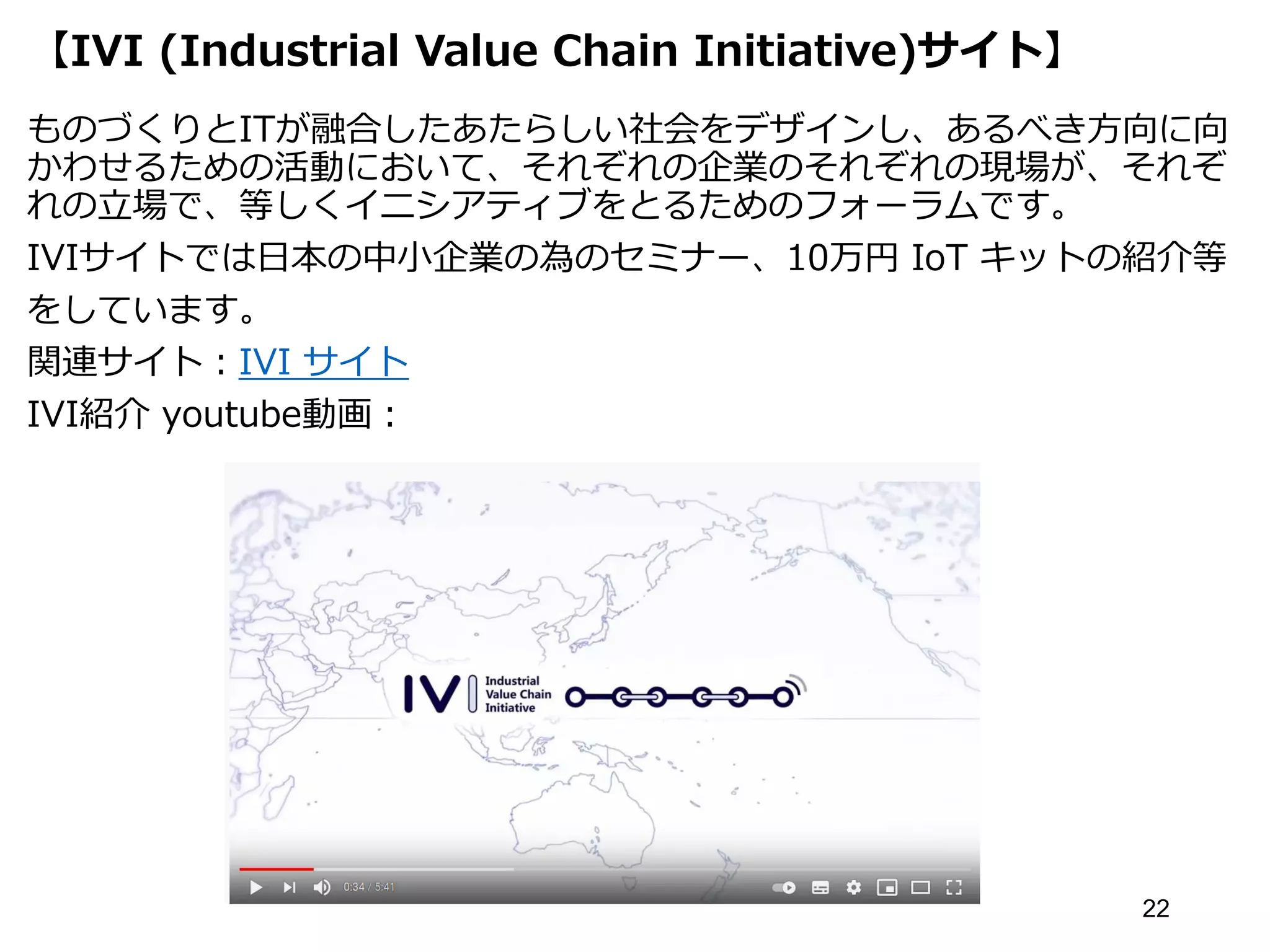 【IVI (Industrial Value Chain Initiative)サイト】
ものづくりとITが融合したあたらしい社会をデザインし、あるべき方向に向
かわせるための活動において、それぞれの企業のそれぞれの現場が、それぞ
れの立場で、等しくイニシアティブをとるためのフォーラムです。
IVIサイトでは日本の中小企業の為のセミナー、10万円 IoT キットの紹介等
をしています。
関連サイト：IVI サイト
IVI紹介 youtube動画：
22
 