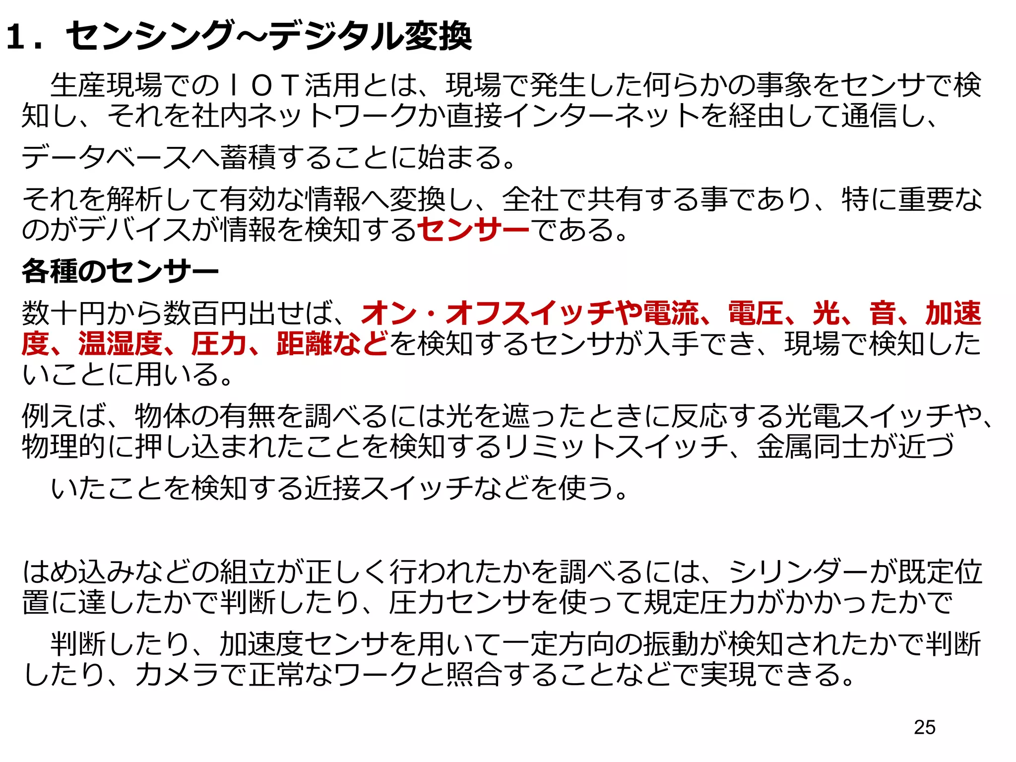 １．センシング～デジタル変換
生産現場でのｌＯＴ活用とは、現場で発生した何らかの事象をセンサで検
知し、それを社内ネットワークか直接インターネットを経由して通信し、
データベースへ蓄積することに始まる。
それを解析して有効な情報へ変換し、全社で共有する事であり、特に重要な
のがデバイスが情報を検知するセンサーである。
各種のセンサー
数十円から数百円出せば、オン・オフスイッチや電流、電圧、光、音、加速
度、温湿度、圧力、距離などを検知するセンサが入手でき、現場で検知した
いことに用いる。
例えば、物体の有無を調べるには光を遮ったときに反応する光電スイッチや、
物理的に押し込まれたことを検知するリミットスイッチ、金属同士が近づ
いたことを検知する近接スイッチなどを使う。
はめ込みなどの組立が正しく行われたかを調べるには、シリンダーが既定位
置に達したかで判断したり、圧力センサを使って規定圧力がかかったかで
判断したり、加速度センサを用いて一定方向の振動が検知されたかで判断
したり、カメラで正常なワークと照合することなどで実現できる。
25
 